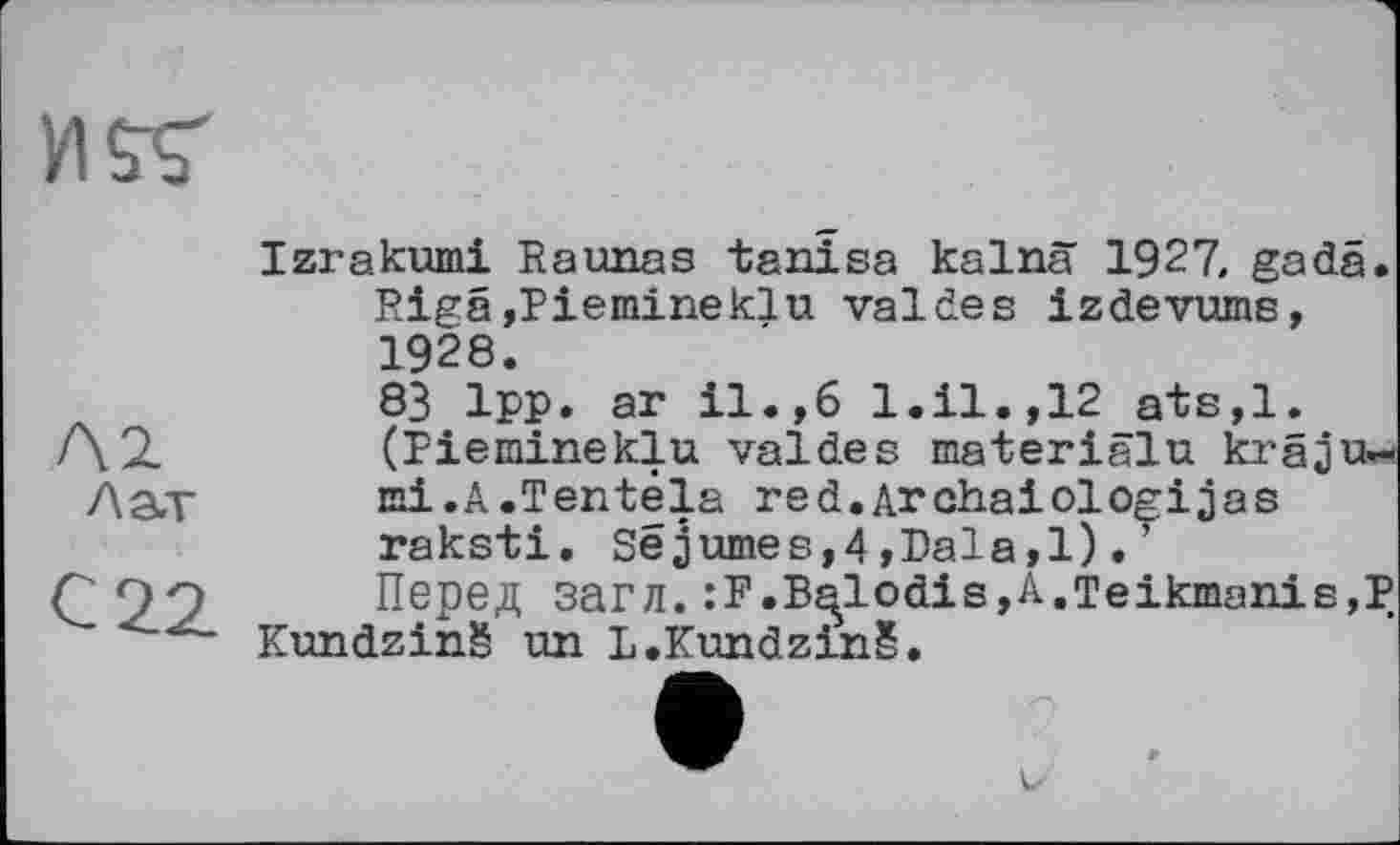 ﻿Izrakumi Raunas tanîsa kalnä 1927, gadä. Rigâ,Piemineklu valdes izdevume, 1928.
83 Ipp. ar il.,6 l.il.,12 ats,l. (Piemineklu valdes materiälu kräjtw mi.A.Tentéla red.Archaiologijas raksti, Sejumes,4,Dala,l). ’
Перед загл.:F.B^lodis,A.Teikmanis,P Kundzinš un L.Kundzinš.